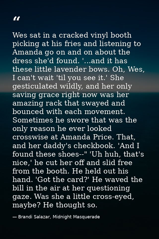Wes sat in a cracked vinyl booth picking at his fries and listening to Amanda go on and on about the dress she'd found.  — Brandi Salazar, Midnight Masquerade