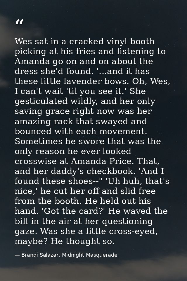 Wes sat in a cracked vinyl booth picking at his fries and listening to Amanda go on and on about the dress she'd found.  — Brandi Salazar, Midnight Masquerade