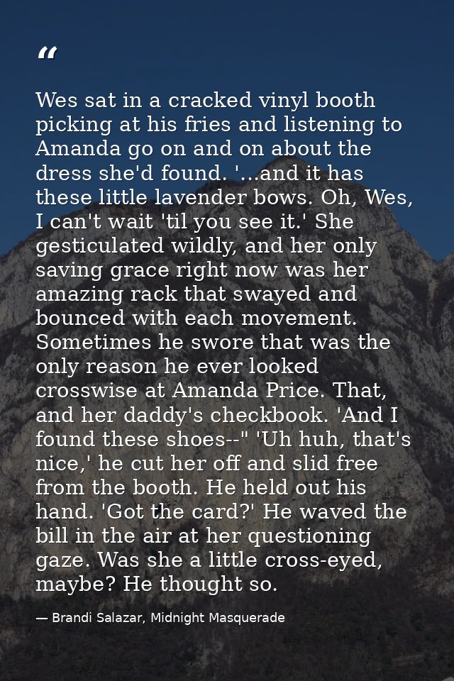 Wes sat in a cracked vinyl booth picking at his fries and listening to Amanda go on and on about the dress she'd found.  — Brandi Salazar, Midnight Masquerade