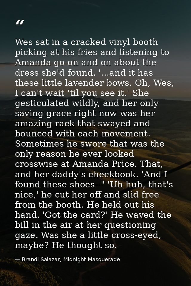 Wes sat in a cracked vinyl booth picking at his fries and listening to Amanda go on and on about the dress she'd found.  — Brandi Salazar, Midnight Masquerade
