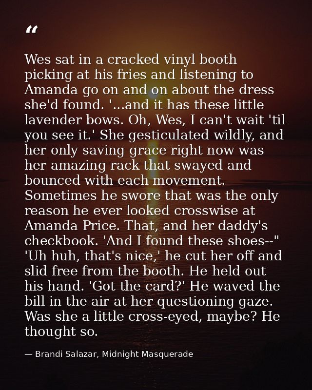 Wes sat in a cracked vinyl booth picking at his fries and listening to Amanda go on and on about the dress she'd found.  — Brandi Salazar, Midnight Masquerade