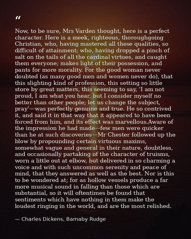 Now, to be sure, Mrs Varden thought, here is a perfect character. Here is a meek, righteous, thoroughgoing Christian, wh — Charles Dickens, Barnaby Rudge