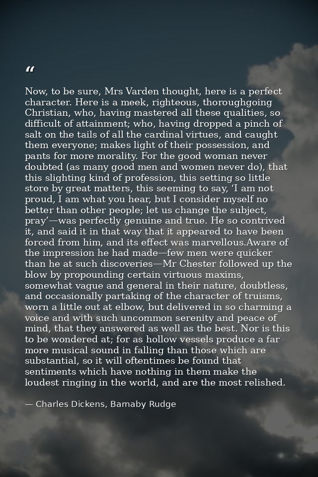 Now, to be sure, Mrs Varden thought, here is a perfect character. Here is a meek, righteous, thoroughgoing Christian, wh — Charles Dickens, Barnaby Rudge