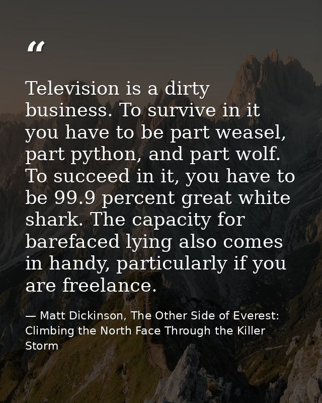 Television is a dirty business. To survive in it you have to be part weasel, part python, and part wolf. To succeed in i — Matt Dickinson, The Other Side of Everest: Climbing the North Face Through the Killer Storm