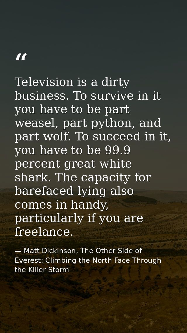 Television is a dirty business. To survive in it you have to be part weasel, part python, and part wolf. To succeed in i — Matt Dickinson, The Other Side of Everest: Climbing the North Face Through the Killer Storm