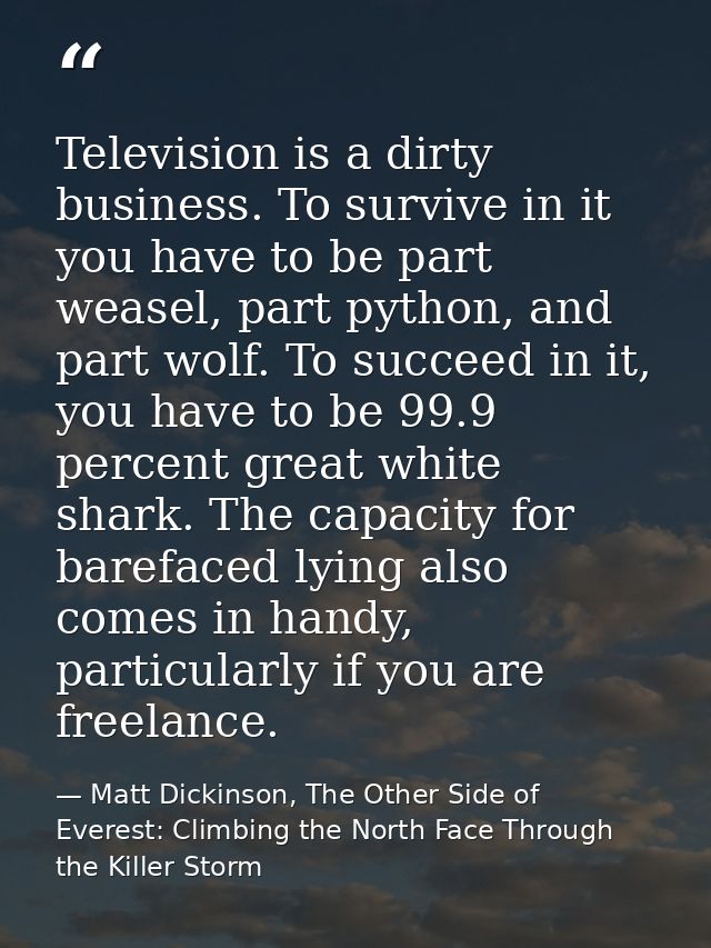 Television is a dirty business. To survive in it you have to be part weasel, part python, and part wolf. To succeed in i — Matt Dickinson, The Other Side of Everest: Climbing the North Face Through the Killer Storm