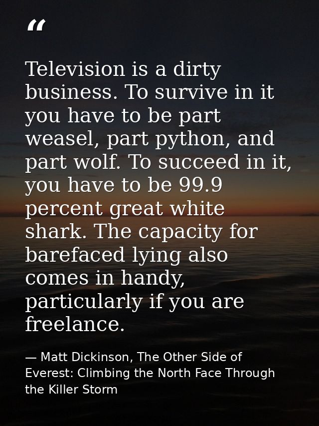 Television is a dirty business. To survive in it you have to be part weasel, part python, and part wolf. To succeed in i — Matt Dickinson, The Other Side of Everest: Climbing the North Face Through the Killer Storm