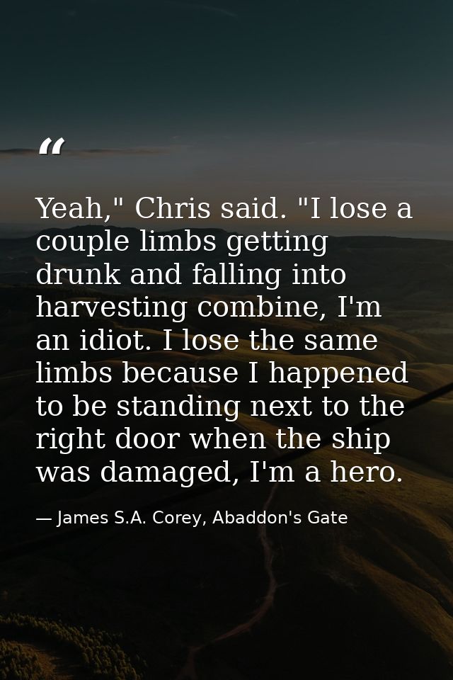 Yeah," Chris said. "I lose a couple limbs getting drunk and falling into harvesting combine, I'm an idiot. I lose the sa — James S.A. Corey, Abaddon's Gate