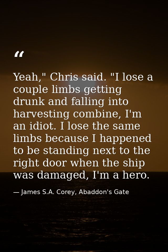 Yeah," Chris said. "I lose a couple limbs getting drunk and falling into harvesting combine, I'm an idiot. I lose the sa — James S.A. Corey, Abaddon's Gate