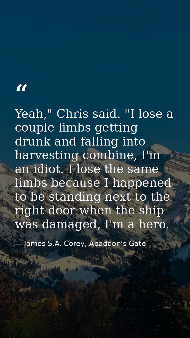 Yeah," Chris said. "I lose a couple limbs getting drunk and falling into harvesting combine, I'm an idiot. I lose the sa — James S.A. Corey, Abaddon's Gate
