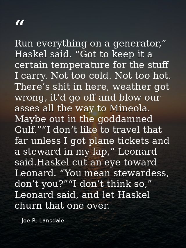Run everything on a generator,” Haskel said. “Got to keep it a certain temperature for the stuff I carry. Not too cold.  — Joe R. Lansdale