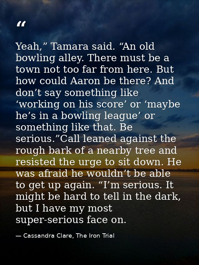 Yeah,” Tamara said. “An old bowling alley. There must be a town not too far from here. But how could Aaron be there? And — Cassandra Clare, The Iron Trial