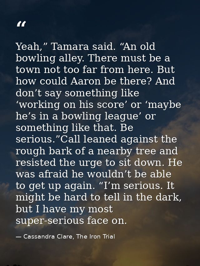 Yeah,” Tamara said. “An old bowling alley. There must be a town not too far from here. But how could Aaron be there? And — Cassandra Clare, The Iron Trial