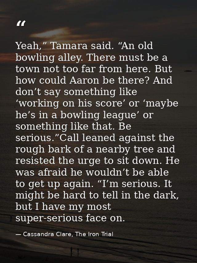 Yeah,” Tamara said. “An old bowling alley. There must be a town not too far from here. But how could Aaron be there? And — Cassandra Clare, The Iron Trial