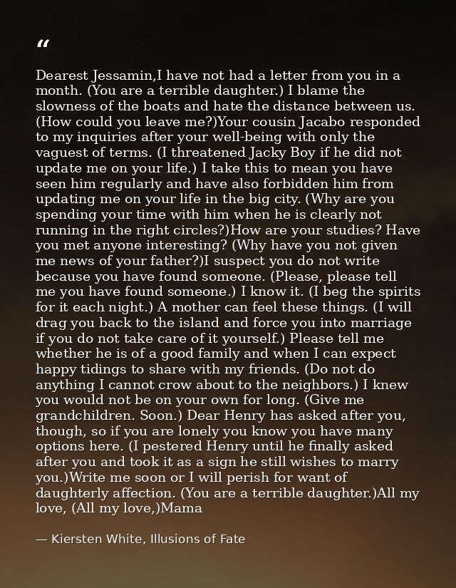 Dearest Jessamin,I have not had a letter from you in a month. (You are a terrible daughter.) I blame the slowness of the — Kiersten White, Illusions of Fate