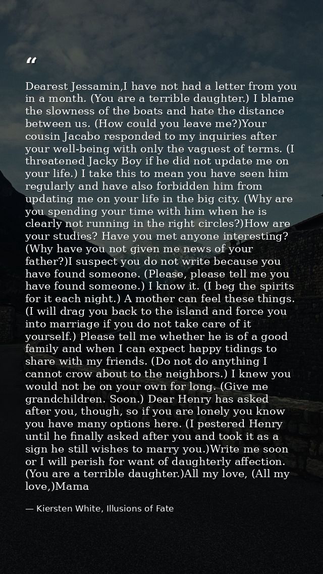 Dearest Jessamin,I have not had a letter from you in a month. (You are a terrible daughter.) I blame the slowness of the — Kiersten White, Illusions of Fate