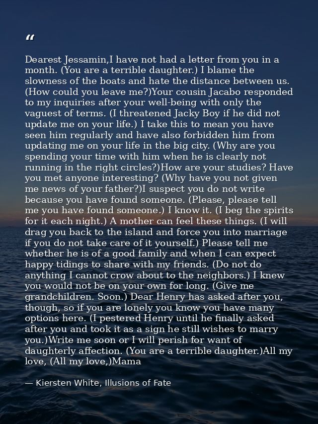 Dearest Jessamin,I have not had a letter from you in a month. (You are a terrible daughter.) I blame the slowness of the — Kiersten White, Illusions of Fate