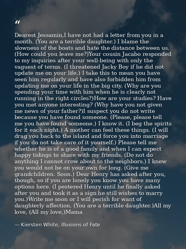 Dearest Jessamin,I have not had a letter from you in a month. (You are a terrible daughter.) I blame the slowness of the — Kiersten White, Illusions of Fate