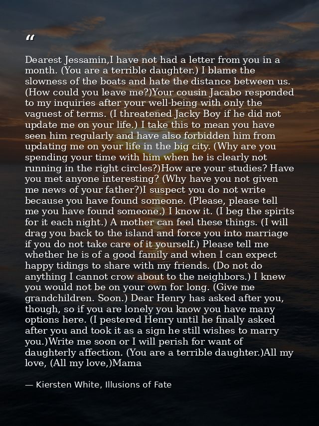 Dearest Jessamin,I have not had a letter from you in a month. (You are a terrible daughter.) I blame the slowness of the — Kiersten White, Illusions of Fate