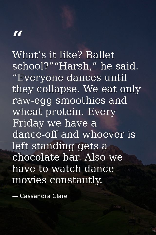 What’s it like? Ballet school?”“Harsh,” he said. “Everyone dances until they collapse. We eat only raw-egg smoothies and — Cassandra Clare