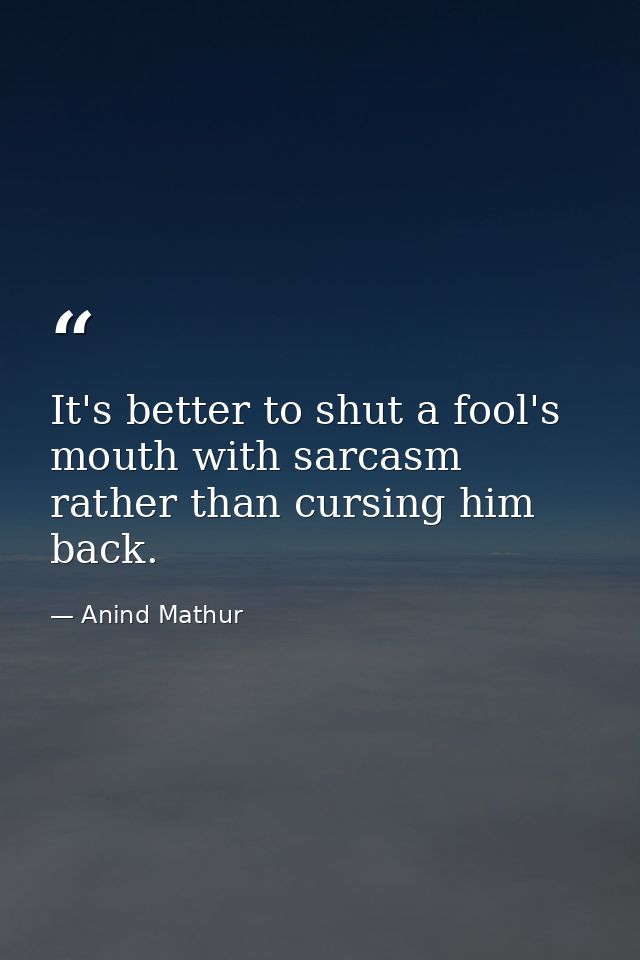 It's better to shut a fool's mouth with sarcasm rather than cursing him back. — Anind Mathur