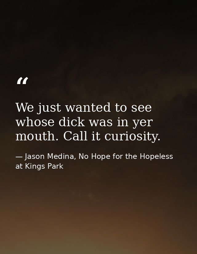 We just wanted to see whose dick was in yer mouth. Call it curiosity. — Jason Medina, No Hope for the Hopeless at Kings Park