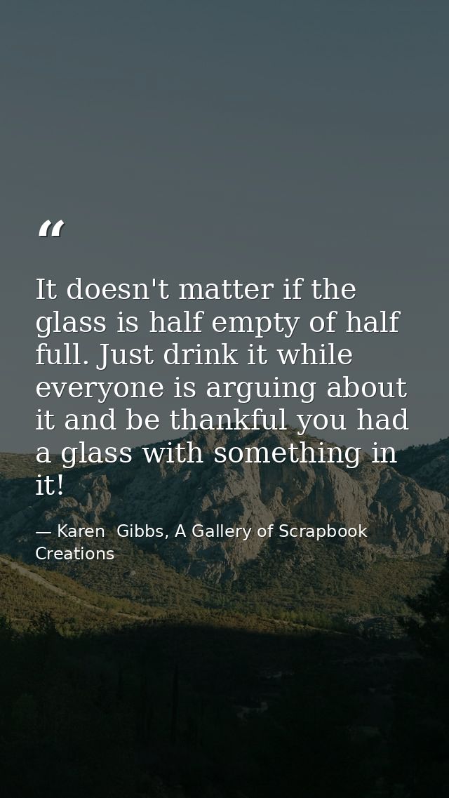 It doesn't matter if the glass is half empty of half full. Just drink it while everyone is arguing about it and be thank — Karen  Gibbs, A Gallery of Scrapbook Creations