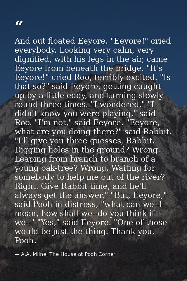 And out floated Eeyore. "Eeyore!" cried everybody. Looking very calm, very dignified, with his legs in the air, came Eey — A.A. Milne, The House at Pooh Corner