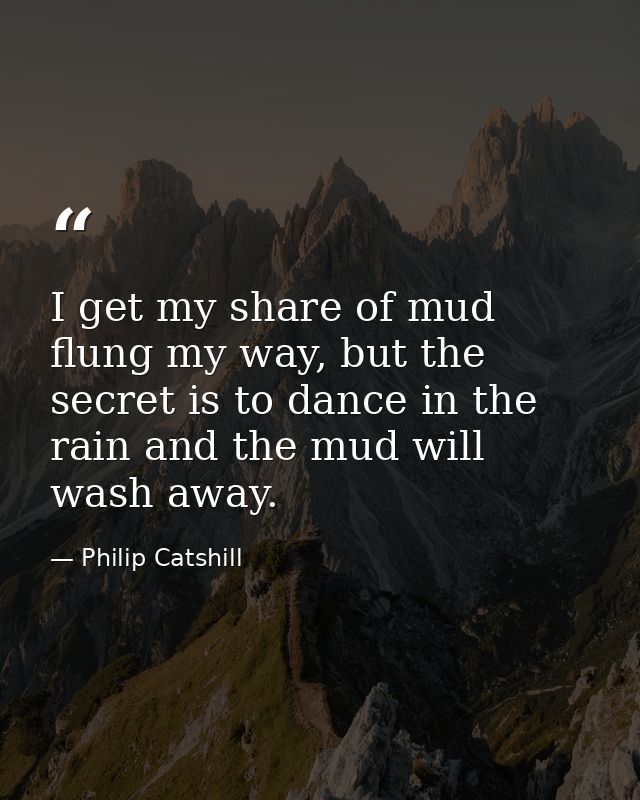 I get my share of mud flung my way, but the secret is to dance in the rain and the mud will wash away. — Philip Catshill