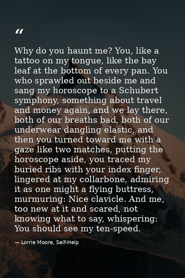 Why do you haunt me? You, like a tattoo on my tongue, like the bay leaf at the bottom of every pan. You who sprawled out — Lorrie Moore, Self-Help