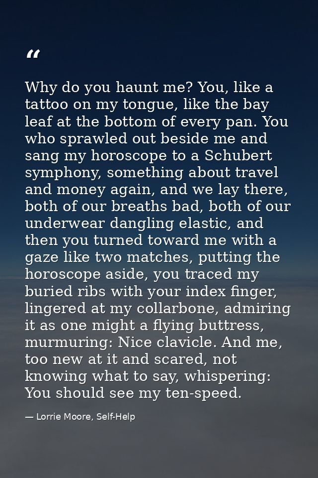 Why do you haunt me? You, like a tattoo on my tongue, like the bay leaf at the bottom of every pan. You who sprawled out — Lorrie Moore, Self-Help