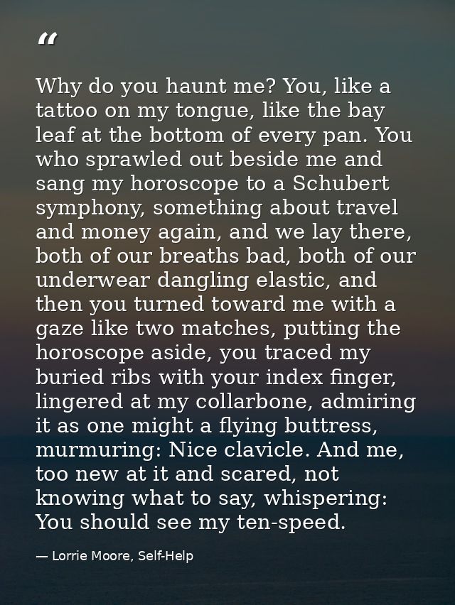 Why do you haunt me? You, like a tattoo on my tongue, like the bay leaf at the bottom of every pan. You who sprawled out — Lorrie Moore, Self-Help