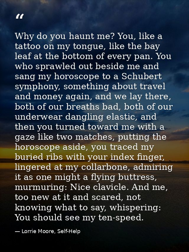 Why do you haunt me? You, like a tattoo on my tongue, like the bay leaf at the bottom of every pan. You who sprawled out — Lorrie Moore, Self-Help
