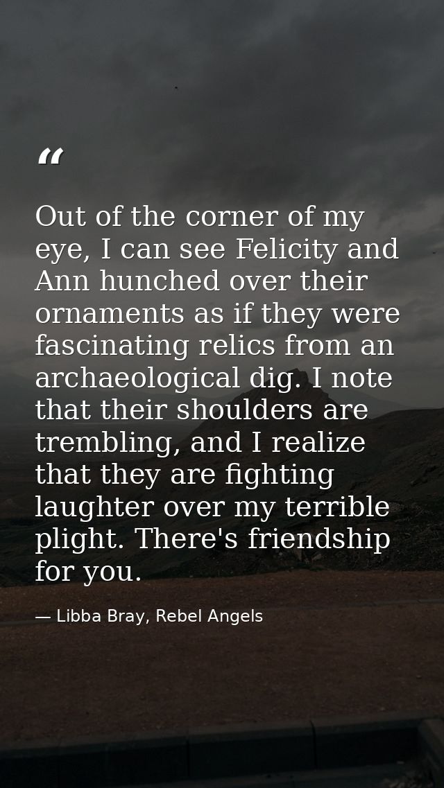 Out of the corner of my eye, I can see Felicity and Ann hunched over their ornaments as if they were fascinating relics  — Libba Bray, Rebel Angels