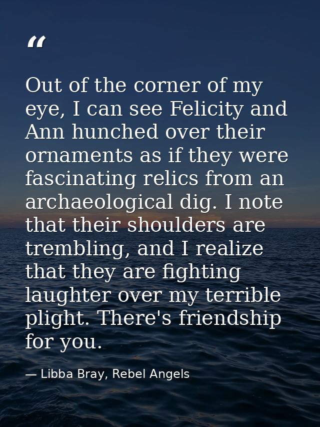 Out of the corner of my eye, I can see Felicity and Ann hunched over their ornaments as if they were fascinating relics  — Libba Bray, Rebel Angels