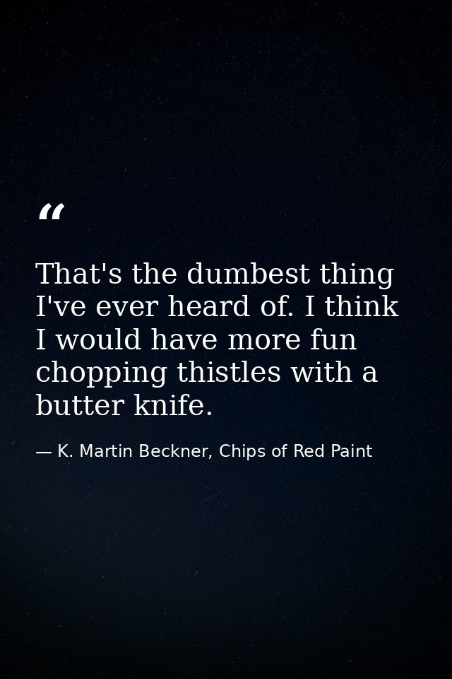 That's the dumbest thing I've ever heard of. I think I would have more fun chopping thistles with a butter knife. — K. Martin Beckner, Chips of Red Paint