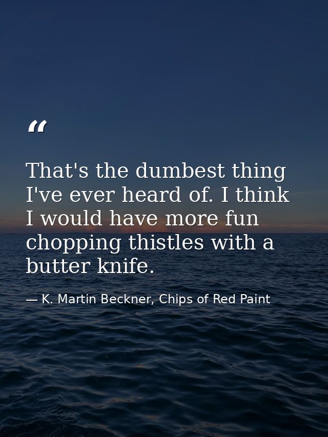 That's the dumbest thing I've ever heard of. I think I would have more fun chopping thistles with a butter knife. — K. Martin Beckner, Chips of Red Paint