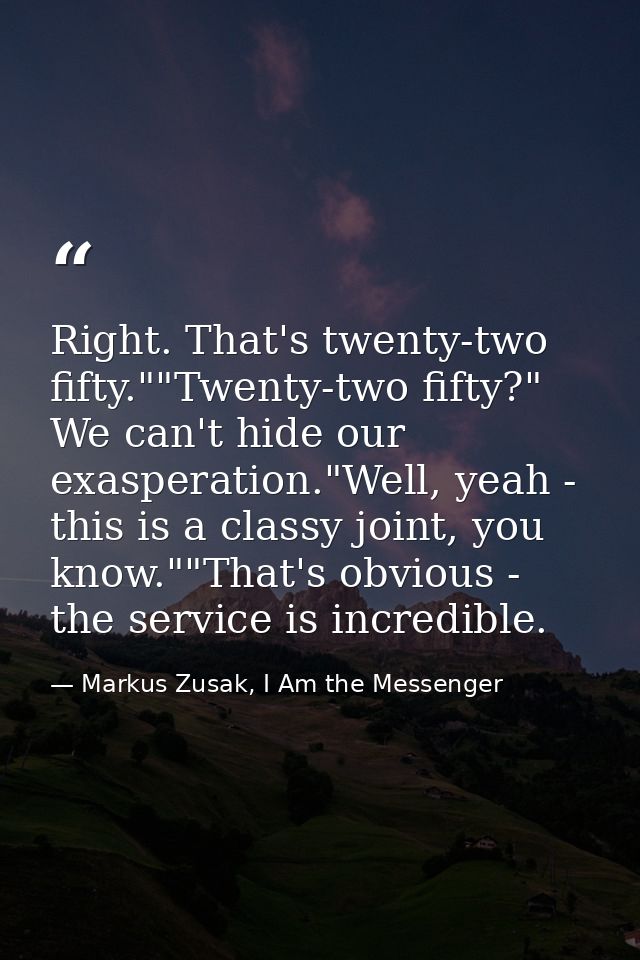 Right. That's twenty-two fifty.""Twenty-two fifty?" We can't hide our exasperation."Well, yeah - this is a classy joint, — Markus Zusak, I Am the Messenger