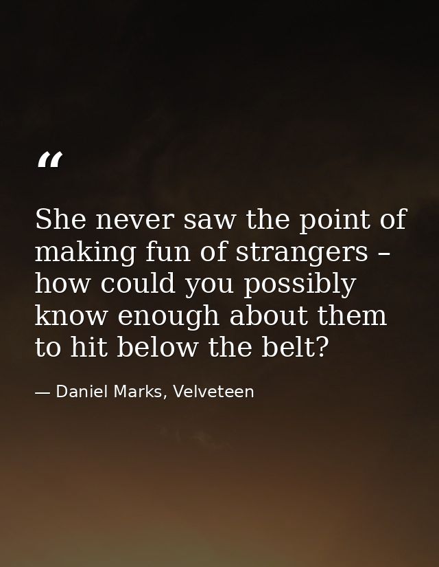 She never saw the point of making fun of strangers – how could you possibly know enough about them to hit below the belt — Daniel Marks, Velveteen