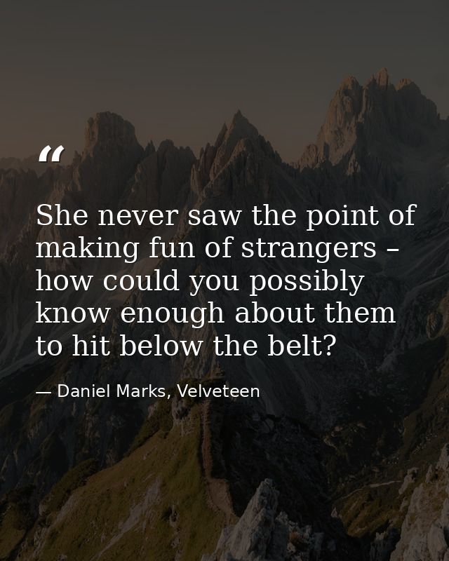 She never saw the point of making fun of strangers – how could you possibly know enough about them to hit below the belt — Daniel Marks, Velveteen