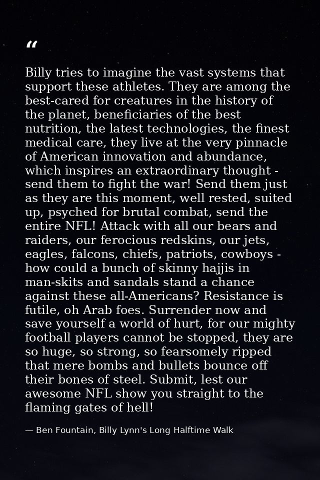 Billy tries to imagine the vast systems that support these athletes. They are among the best-cared for creatures in the  — Ben Fountain, Billy Lynn's Long Halftime Walk