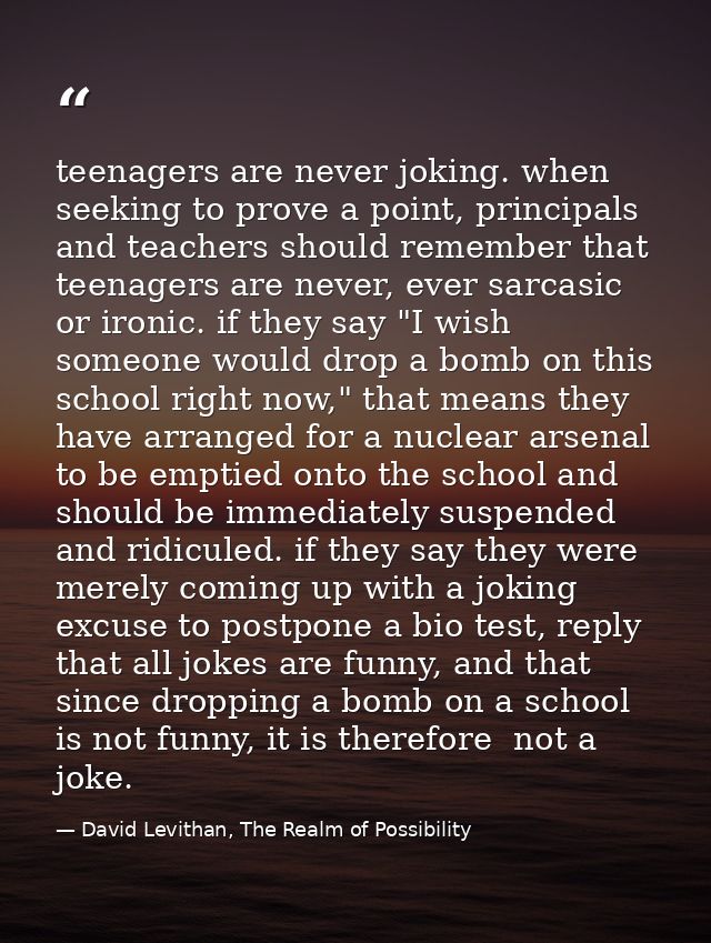 teenagers are never joking. when seeking to prove a point, principals and teachers should remember that teenagers are ne — David Levithan, The Realm of Possibility
