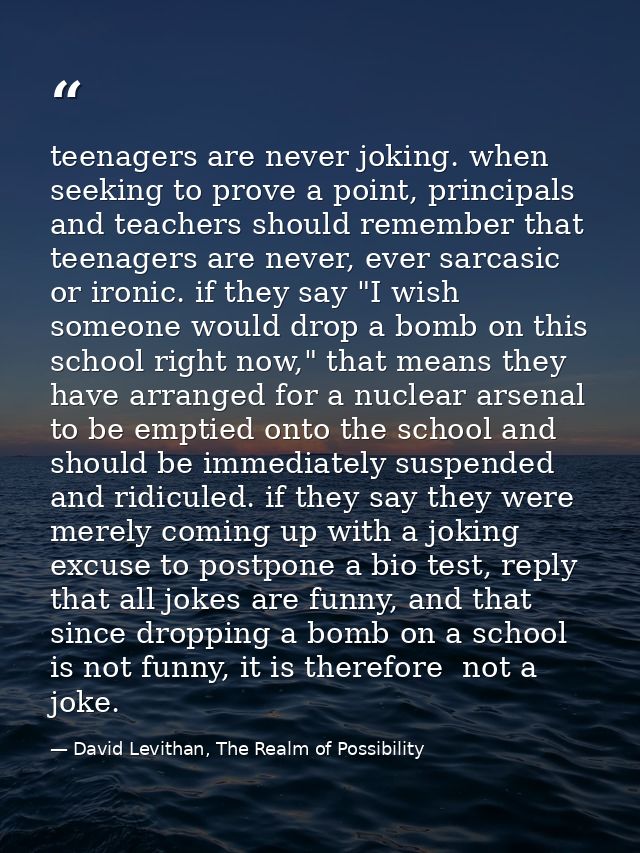 teenagers are never joking. when seeking to prove a point, principals and teachers should remember that teenagers are ne — David Levithan, The Realm of Possibility