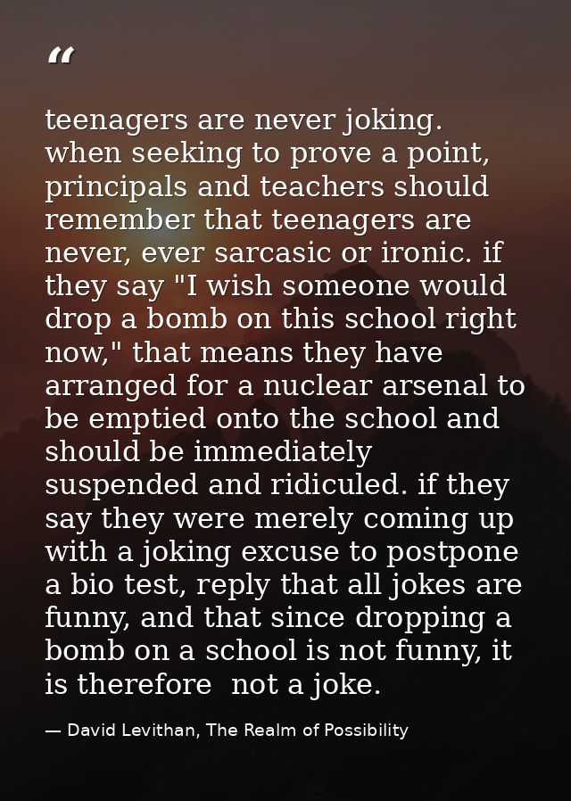 teenagers are never joking. when seeking to prove a point, principals and teachers should remember that teenagers are ne — David Levithan, The Realm of Possibility