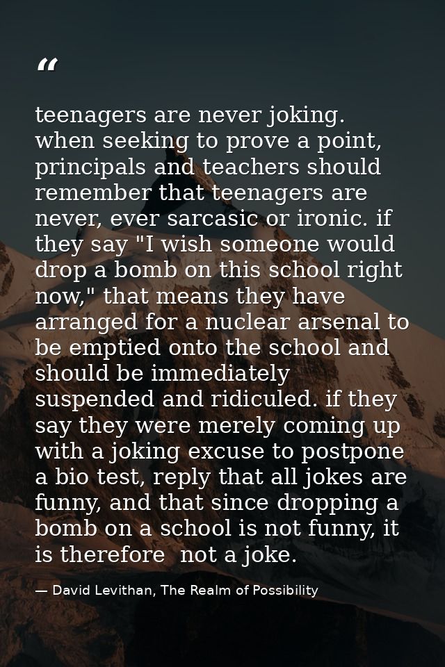 teenagers are never joking. when seeking to prove a point, principals and teachers should remember that teenagers are ne — David Levithan, The Realm of Possibility
