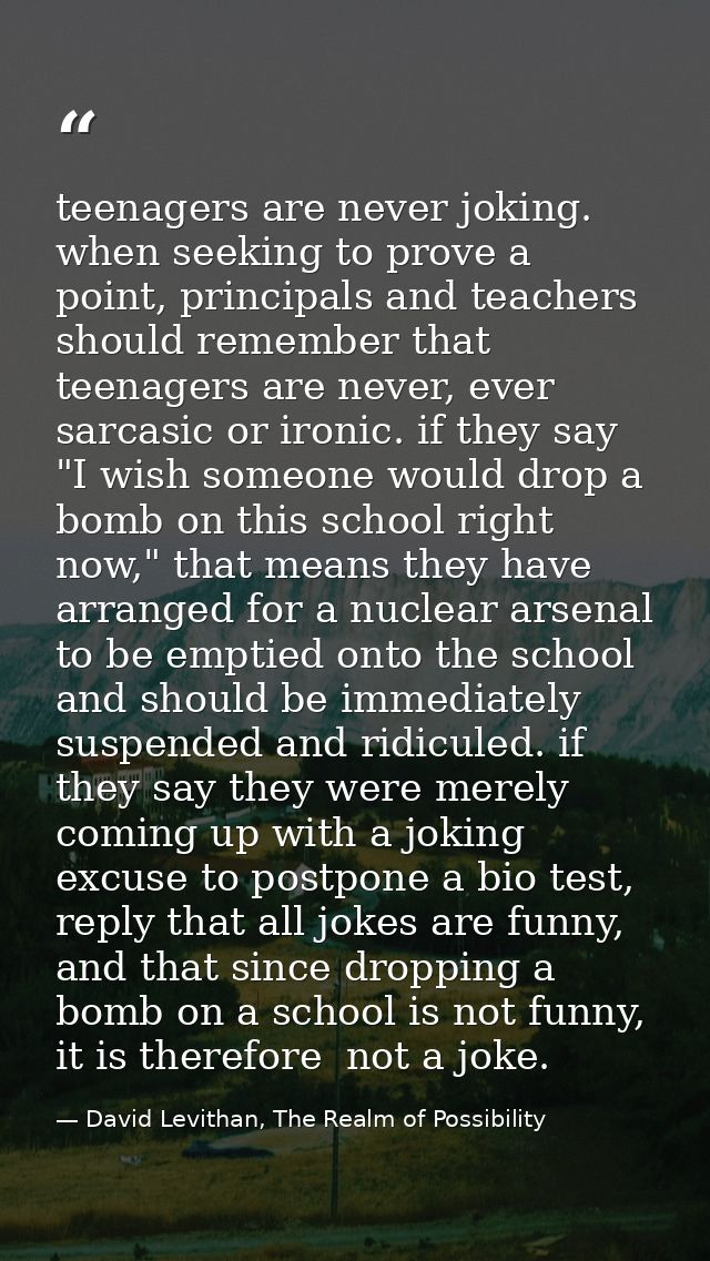 teenagers are never joking. when seeking to prove a point, principals and teachers should remember that teenagers are ne — David Levithan, The Realm of Possibility