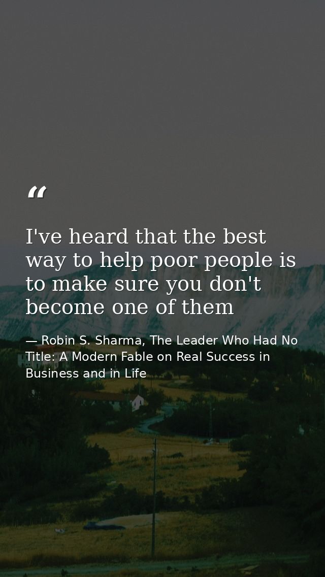 I've heard that the best way to help poor people is to make sure you don't become one of them — Robin S. Sharma, The Leader Who Had No Title: A Modern Fable on Real Success in Business and in Life