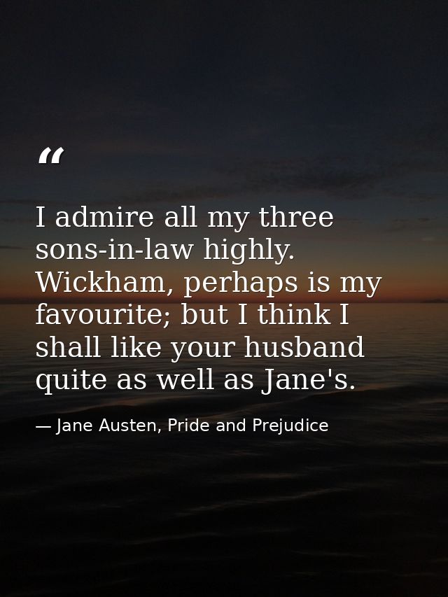 I admire all my three sons-in-law highly. Wickham, perhaps is my favourite; but I think I shall like your husband quite  — Jane Austen, Pride and Prejudice