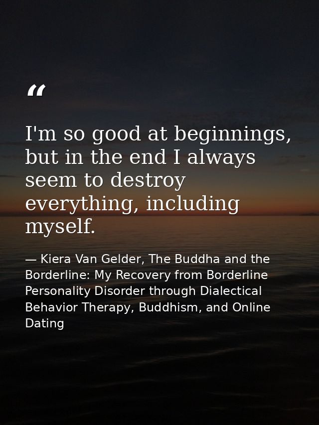 I'm so good at beginnings, but in the end I always seem to destroy everything, including myself. — Kiera Van Gelder, The Buddha and the Borderline: My Recovery from Borderline Personality Disorder through Dialectical Behavior Therapy, Buddhism, and Online Dating
