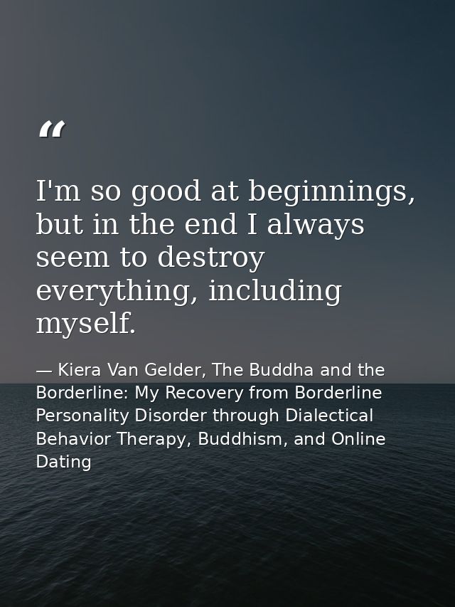 I'm so good at beginnings, but in the end I always seem to destroy everything, including myself. — Kiera Van Gelder, The Buddha and the Borderline: My Recovery from Borderline Personality Disorder through Dialectical Behavior Therapy, Buddhism, and Online Dating